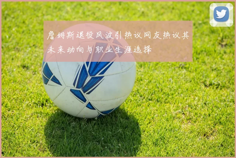 詹姆斯退役风波引热议网友热议其未来动向与职业生涯选择