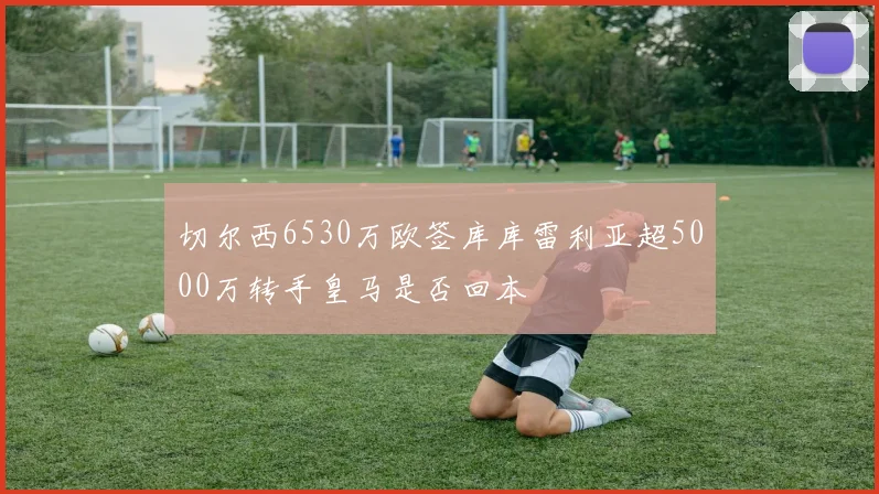 切尔西6530万欧签库库雷利亚超5000万转手皇马是否回本
