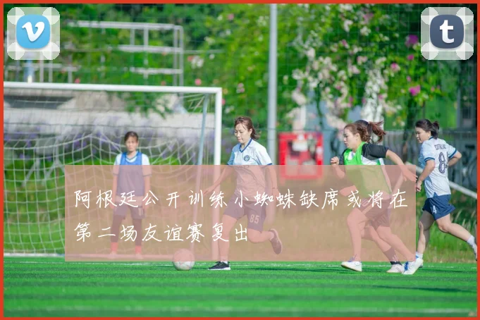 阿根廷公开训练小蜘蛛缺席或将在第二场友谊赛复出