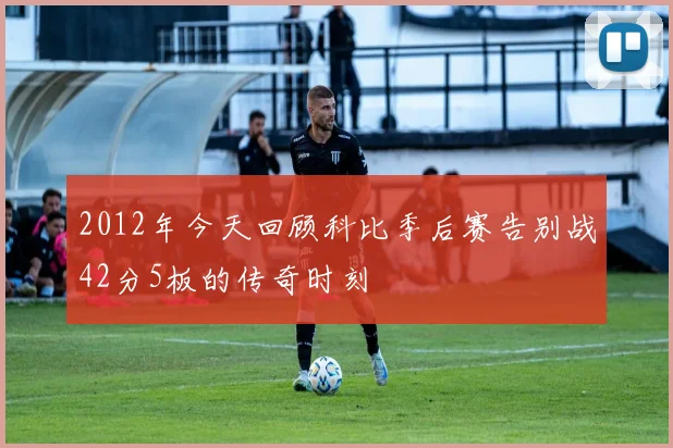 2012年今天回顾科比季后赛告别战42分5板的传奇时刻