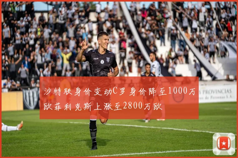 沙特联身价变动C罗身价降至1000万欧菲利克斯上涨至2800万欧