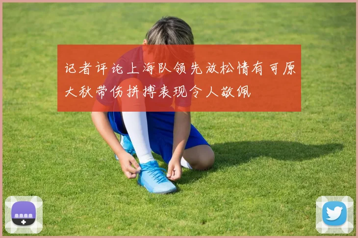 记者评论上海队领先放松情有可原大秋带伤拼搏表现令人敬佩