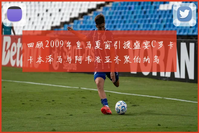 回顾2009年皇马夏窗引援盛宴C罗卡卡本泽马与阿韦洛亚齐聚伯纳乌