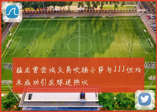 猛龙曾尝试交易吹杨小萨与JJJ但均未成功引发球迷热议
