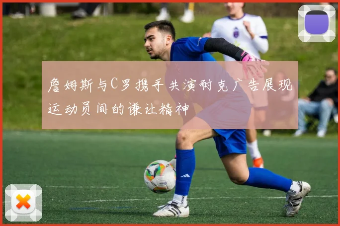 詹姆斯与C罗携手共演耐克广告展现运动员间的谦让精神