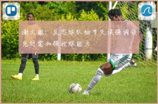 谢文能：反思球队细节失误强调领先时需加强控球能力
