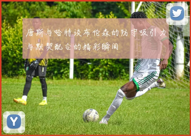 唐斯与哈特谈布伦森的防守吸引力与默契配合的精彩瞬间