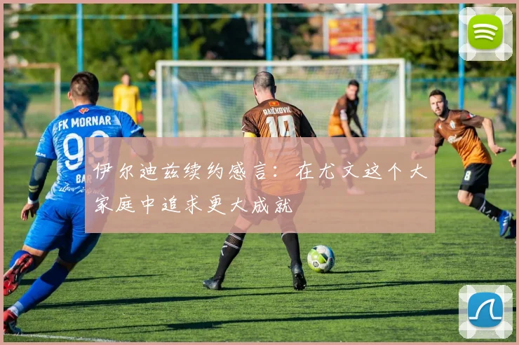 伊尔迪兹续约感言：在尤文这个大家庭中追求更大成就
