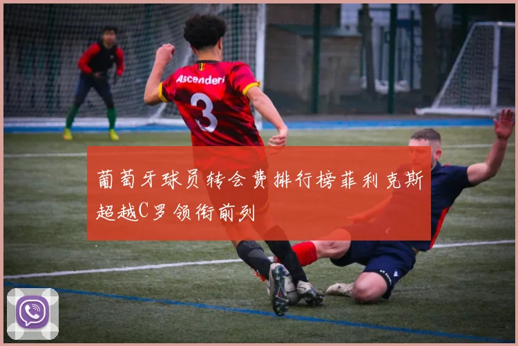 葡萄牙球员转会费排行榜菲利克斯超越C罗领衔前列