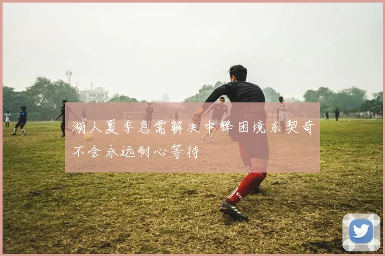湖人夏季急需解决中锋困境东契奇不会永远耐心等待