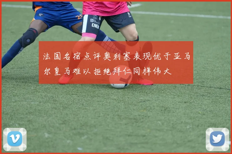 法国名宿点评奥利塞表现优于亚马尔皇马难以拒绝拜仁同样伟大