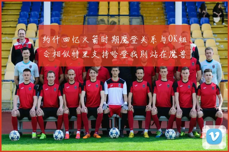 约什回忆火箭时期魔登关系与OK组合相似特里支持哈登我则站在魔兽一边